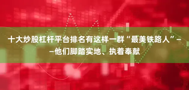 十大炒股杠杆平台排名有这样一群“最美铁路人”——他们脚踏实地、执着奉献